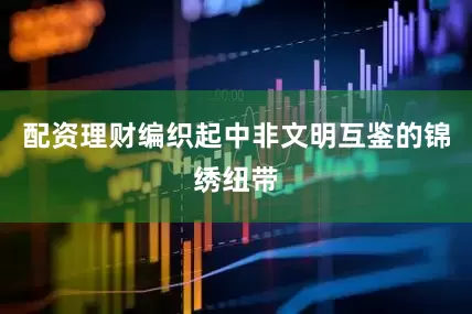 配资理财编织起中非文明互鉴的锦绣纽带