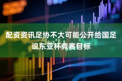 配资资讯足协不大可能公开给国足设东亚杯竞赛目标