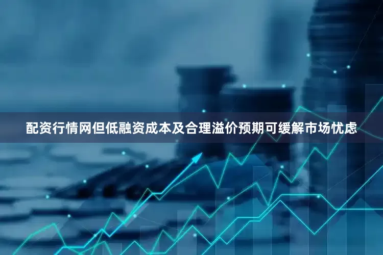 配资行情网但低融资成本及合理溢价预期可缓解市场忧虑