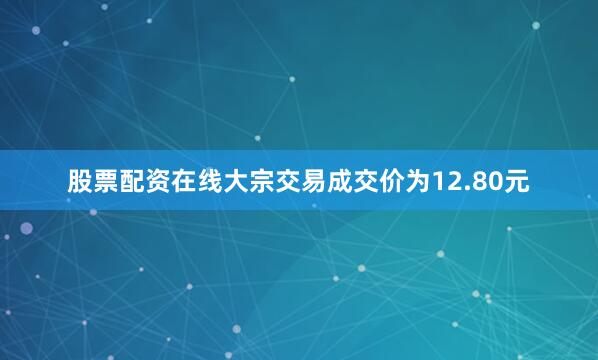 股票配资在线大宗交易成交价为12.80元