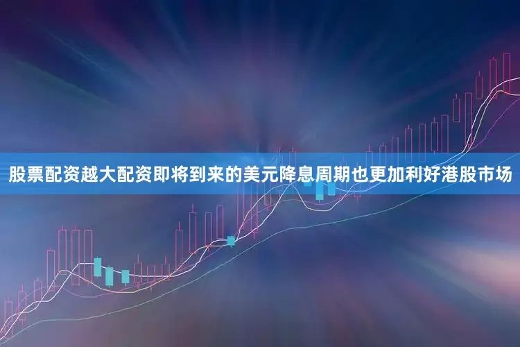 股票配资越大配资即将到来的美元降息周期也更加利好港股市场