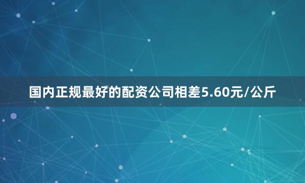 国内正规最好的配资公司相差5.60元/公斤