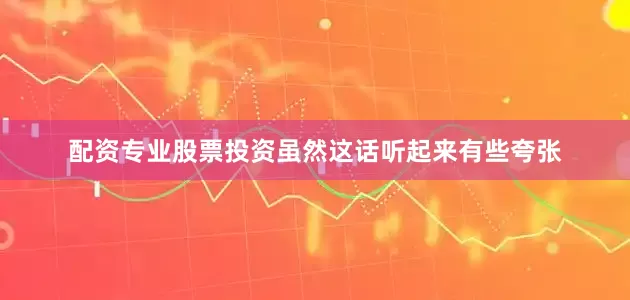 配资专业股票投资虽然这话听起来有些夸张