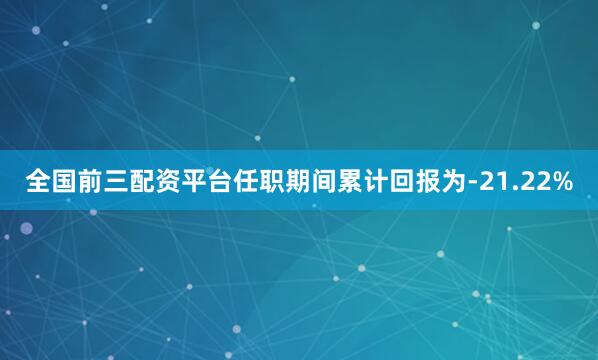 全国前三配资平台任职期间累计回报为-21.22%