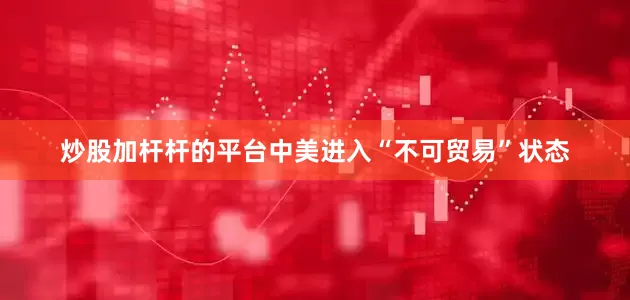 炒股加杆杆的平台中美进入“不可贸易”状态