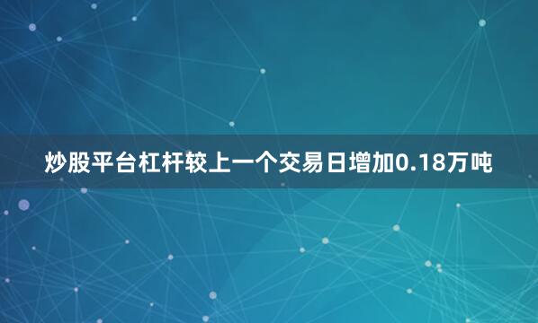 炒股平台杠杆较上一个交易日增加0.18万吨
