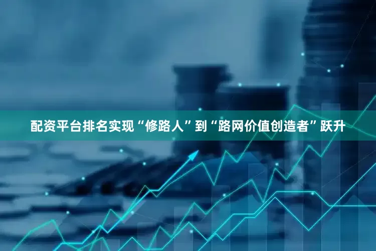 配资平台排名实现“修路人”到“路网价值创造者”跃升