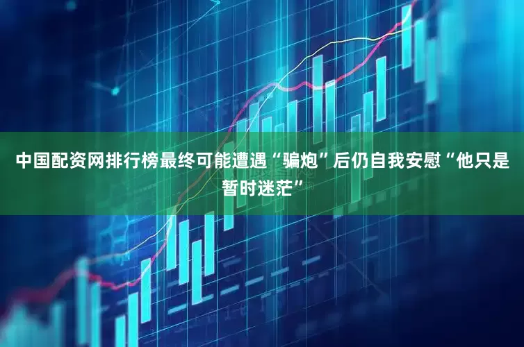 中国配资网排行榜最终可能遭遇“骗炮”后仍自我安慰“他只是暂时迷茫”