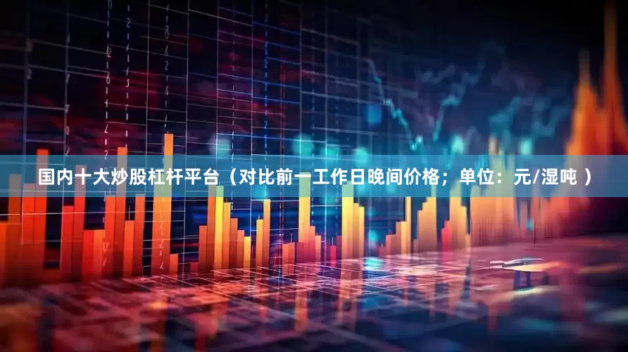 国内十大炒股杠杆平台（对比前一工作日晚间价格；单位：元/湿吨 ）