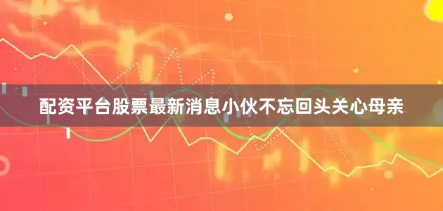 配资平台股票最新消息小伙不忘回头关心母亲