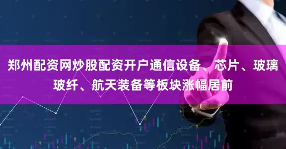 郑州配资网炒股配资开户通信设备、芯片、玻璃玻纤、航天装备等板块涨幅居前