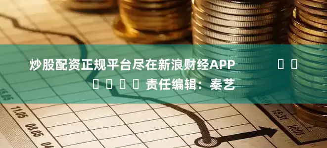 炒股配资正规平台尽在新浪财经APP            						责任编辑：秦艺