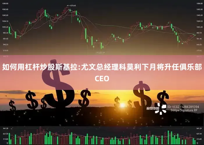 如何用杠杆炒股斯基拉:尤文总经理科莫利下月将升任俱乐部CEO