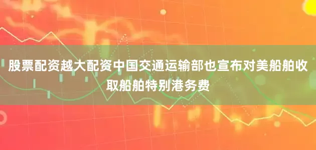 股票配资越大配资中国交通运输部也宣布对美船舶收取船舶特别港务费