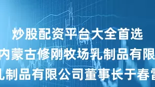 炒股配资平台大全首选加杠网”内蒙古修刚牧场乳制品有限公司董事长于春雷说