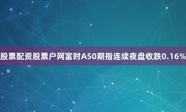 股票配资股票户网富时A50期指连续夜盘收跌0.16%